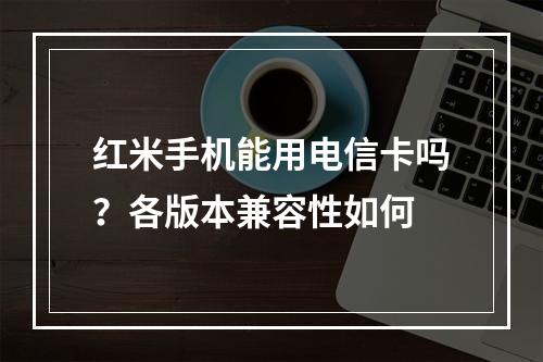 红米手机能用电信卡吗？各版本兼容性如何