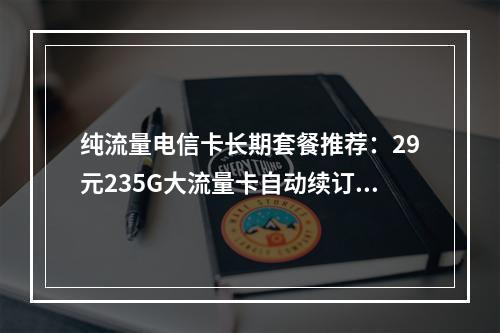 纯流量电信卡长期套餐推荐：29元235G大流量卡自动续订指南