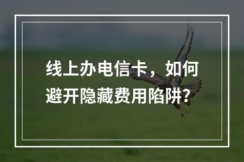 线上办电信卡，如何避开隐藏费用陷阱？