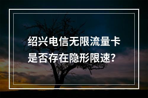 绍兴电信无限流量卡是否存在隐形限速？