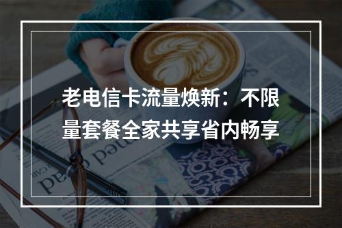 老电信卡流量焕新：不限量套餐全家共享省内畅享