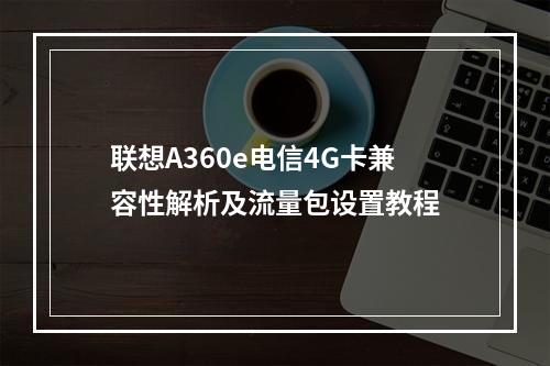 联想A360e电信4G卡兼容性解析及流量包设置教程