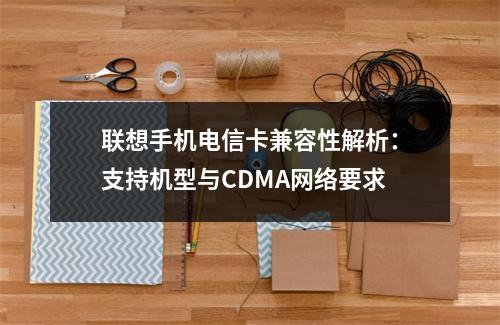 联想手机电信卡兼容性解析：支持机型与CDMA网络要求