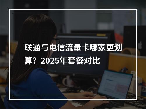 联通与电信流量卡哪家更划算？2025年套餐对比