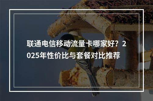 联通电信移动流量卡哪家好？2025年性价比与套餐对比推荐