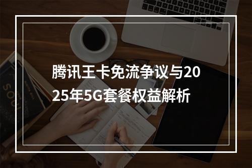 腾讯王卡免流争议与2025年5G套餐权益解析
