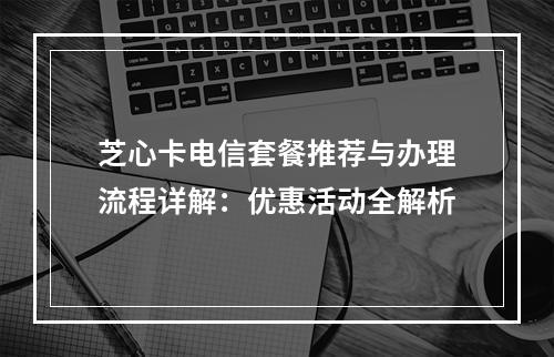 芝心卡电信套餐推荐与办理流程详解：优惠活动全解析