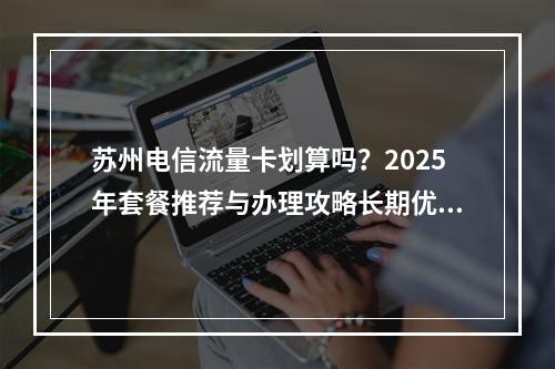 苏州电信流量卡划算吗？2025年套餐推荐与办理攻略长期优惠