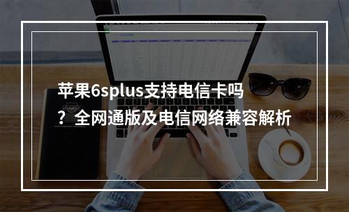 苹果6splus支持电信卡吗？全网通版及电信网络兼容解析