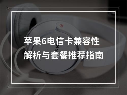苹果6电信卡兼容性解析与套餐推荐指南