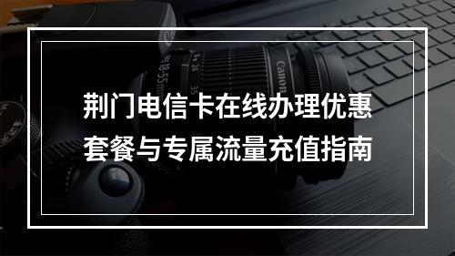 荆门电信卡在线办理优惠套餐与专属流量充值指南