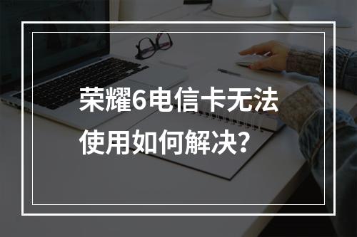 荣耀6电信卡无法使用如何解决？
