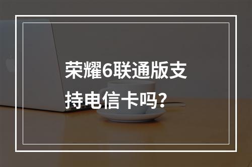 荣耀6联通版支持电信卡吗？