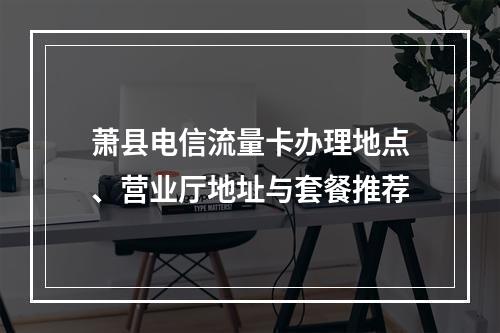 萧县电信流量卡办理地点、营业厅地址与套餐推荐