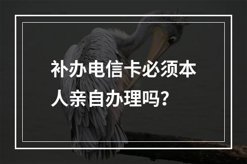 补办电信卡必须本人亲自办理吗？