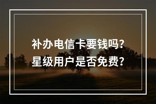 补办电信卡要钱吗？星级用户是否免费？