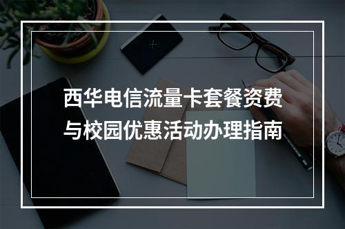 西华电信流量卡套餐资费与校园优惠活动办理指南