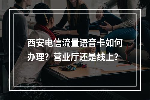 西安电信流量语音卡如何办理？营业厅还是线上？