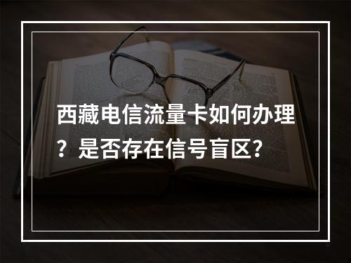 西藏电信流量卡如何办理？是否存在信号盲区？