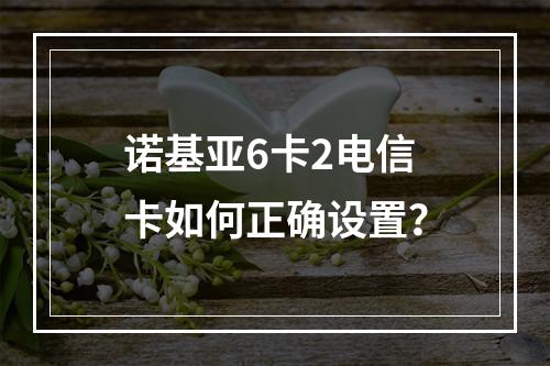 诺基亚6卡2电信卡如何正确设置？
