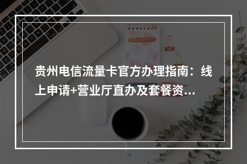 贵州电信流量卡官方办理指南：线上申请+营业厅直办及套餐资费详析