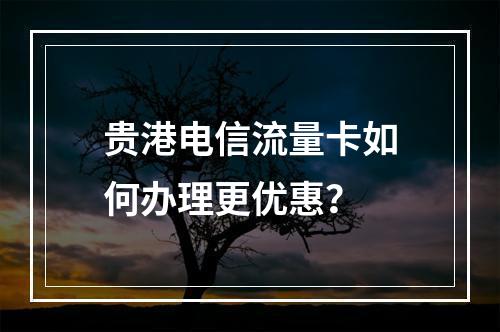 贵港电信流量卡如何办理更优惠？