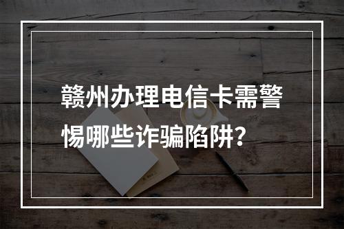 赣州办理电信卡需警惕哪些诈骗陷阱？