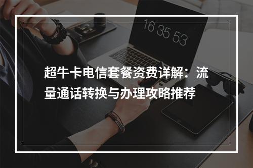 超牛卡电信套餐资费详解：流量通话转换与办理攻略推荐