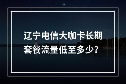 辽宁电信大咖卡长期套餐流量低至多少？