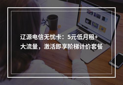 辽源电信无忧卡：5元低月租+大流量，激活即享阶梯计价套餐
