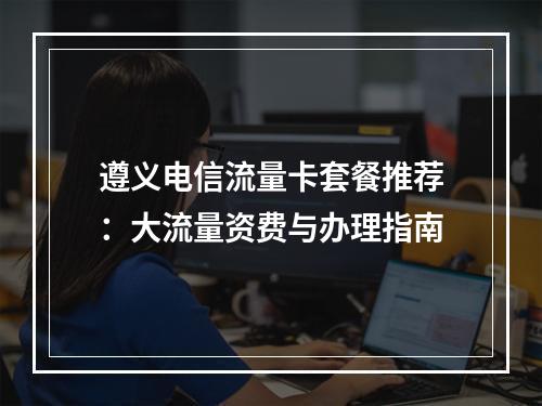 遵义电信流量卡套餐推荐：大流量资费与办理指南