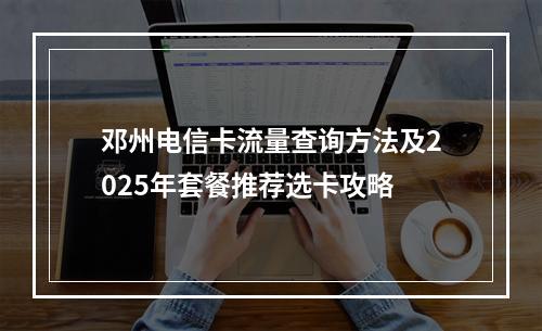 邓州电信卡流量查询方法及2025年套餐推荐选卡攻略