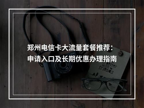 郑州电信卡大流量套餐推荐：申请入口及长期优惠办理指南