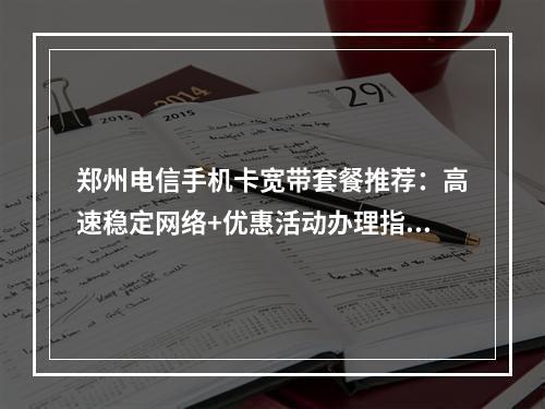 郑州电信手机卡宽带套餐推荐：高速稳定网络+优惠活动办理指南