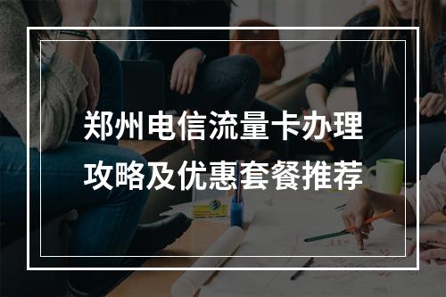 郑州电信流量卡办理攻略及优惠套餐推荐
