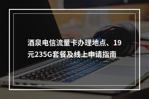 酒泉电信流量卡办理地点、19元235G套餐及线上申请指南