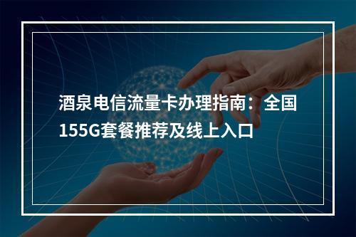 酒泉电信流量卡办理指南：全国155G套餐推荐及线上入口