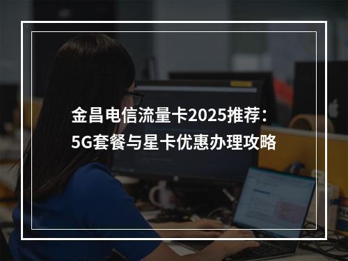 金昌电信流量卡2025推荐：5G套餐与星卡优惠办理攻略