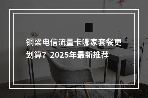 铜梁电信流量卡哪家套餐更划算？2025年最新推荐