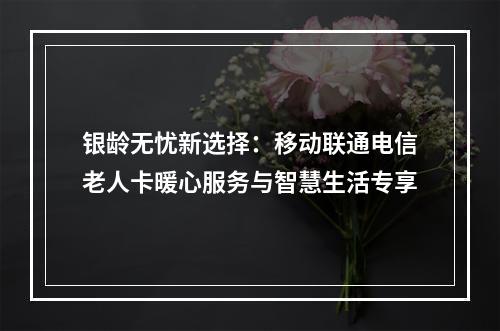 银龄无忧新选择：移动联通电信老人卡暖心服务与智慧生活专享