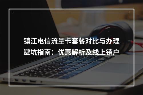 镇江电信流量卡套餐对比与办理避坑指南：优惠解析及线上销户