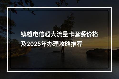镇雄电信超大流量卡套餐价格及2025年办理攻略推荐