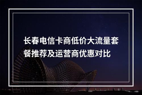 长春电信卡商低价大流量套餐推荐及运营商优惠对比