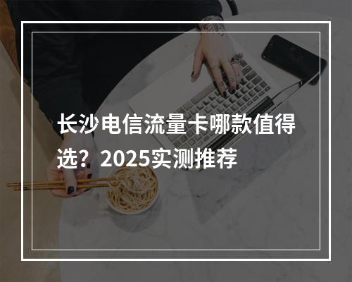 长沙电信流量卡哪款值得选？2025实测推荐