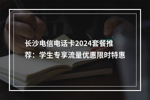 长沙电信电话卡2024套餐推荐：学生专享流量优惠限时特惠