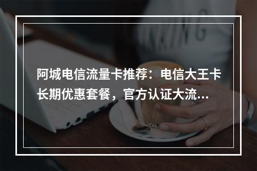 阿城电信流量卡推荐：电信大王卡长期优惠套餐，官方认证大流量