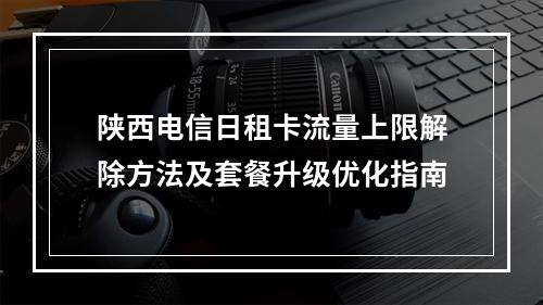 陕西电信日租卡流量上限解除方法及套餐升级优化指南