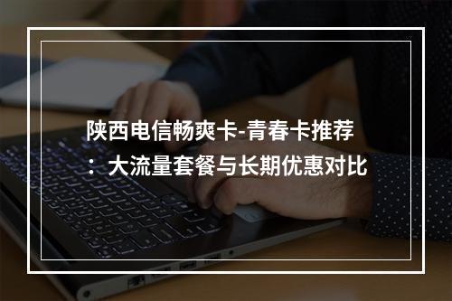 陕西电信畅爽卡-青春卡推荐：大流量套餐与长期优惠对比