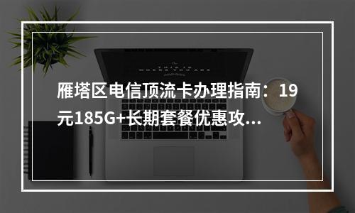 雁塔区电信顶流卡办理指南：19元185G+长期套餐优惠攻略