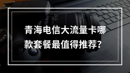 青海电信大流量卡哪款套餐最值得推荐？